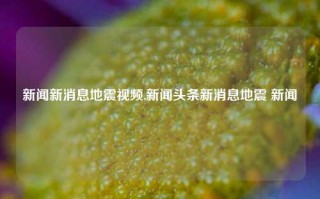 新闻新消息地震视频,新闻头条新消息地震 新闻