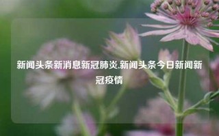 新闻头条新消息新冠肺炎,新闻头条今日新闻新冠疫情