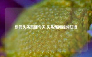 新闻头条直播今天,头条新闻视频联播