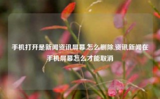 手机打开是新闻资讯屏幕,怎么删除,资讯新闻在手机屏幕怎么才能取消