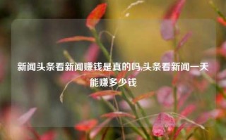 新闻头条看新闻赚钱是真的吗,头条看新闻一天能赚多少钱