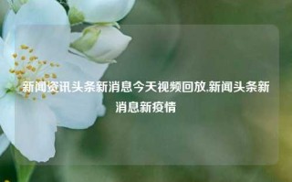 新闻资讯头条新消息今天视频回放,新闻头条新消息新疫情