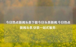 今日热点新闻头条下载今日头条新闻,今日热点新闻头条,安装一站式服务!