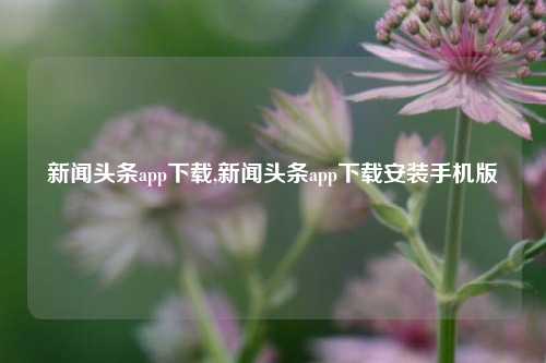 新闻头条app下载,新闻头条app下载安装手机版-第1张图片-新闻资讯网