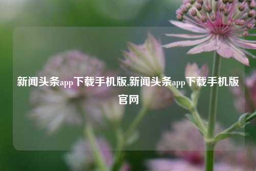 新闻头条app下载手机版,新闻头条app下载手机版官网-第1张图片-新闻资讯网