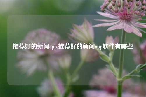 推荐好的新闻app,推荐好的新闻app软件有哪些-第1张图片-新闻资讯网