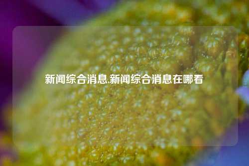 新闻综合消息,新闻综合消息在哪看-第1张图片-新闻资讯网