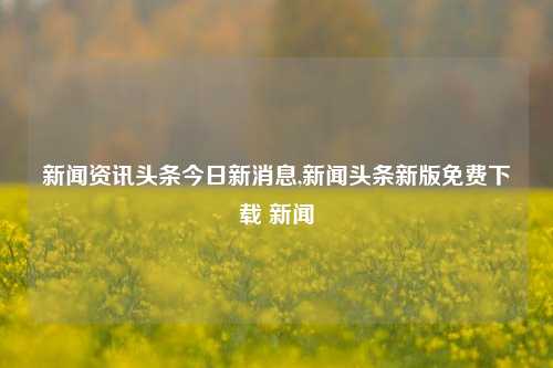 新闻资讯头条今日新消息,新闻头条新版免费下载 新闻-第1张图片-新闻资讯网